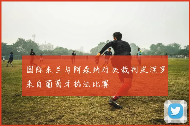 国际米兰与阿森纳对决裁判皮涅罗来自葡萄牙执法比赛