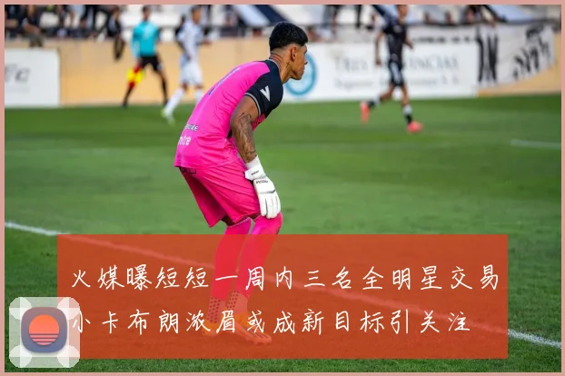 火媒曝短短一周内三名全明星交易小卡布朗浓眉或成新目标引关注