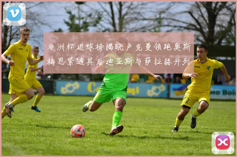 非洲杯进球榜揭晓卢克曼领跑奥斯梅恩紧随其后迪亚斯与萨拉赫并列第三
