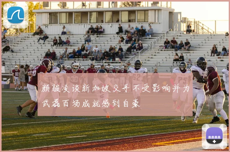 颜骏凌谈新加坡交手不受影响并为武磊百场成就感到自豪