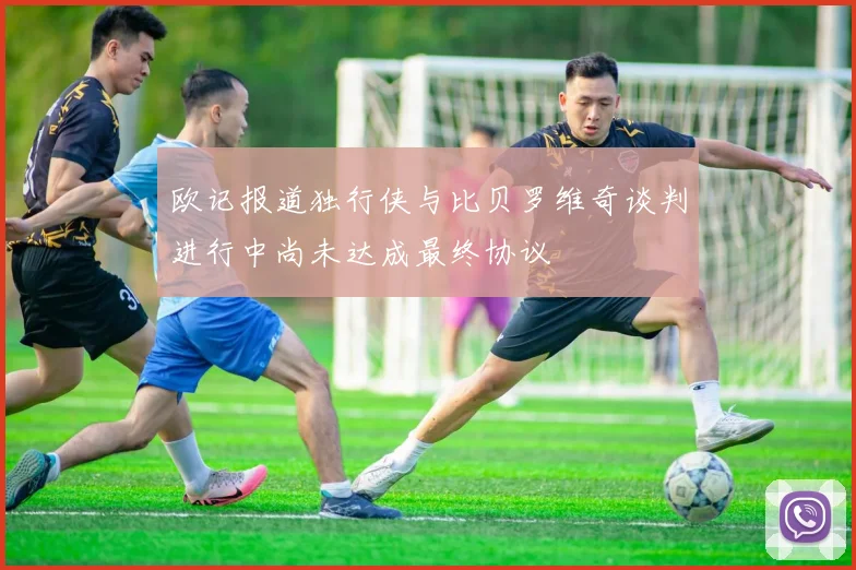 欧记报道独行侠与比贝罗维奇谈判进行中尚未达成最终协议