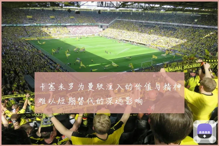 卡塞米罗为曼联注入的价值与精神难以短期替代的深远影响