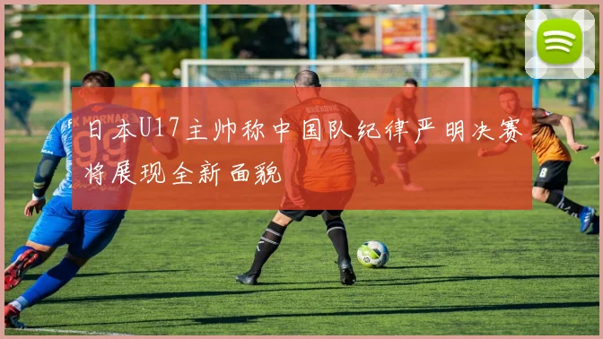 日本U17主帅称中国队纪律严明决赛将展现全新面貌