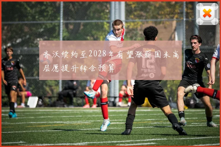 齐沃续约至2028年有望涨薪国米高层愿提升转会预算