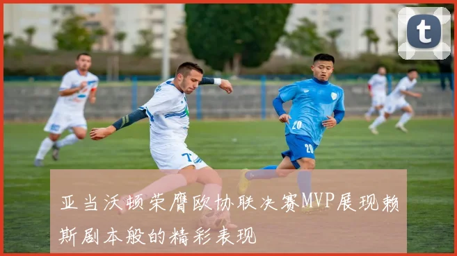 亚当沃顿荣膺欧协联决赛MVP展现赖斯剧本般的精彩表现