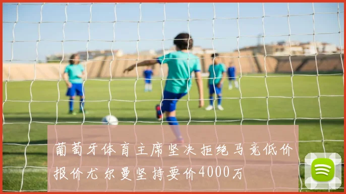 葡萄牙体育主席坚决拒绝马竞低价报价尤尔曼坚持要价4000万