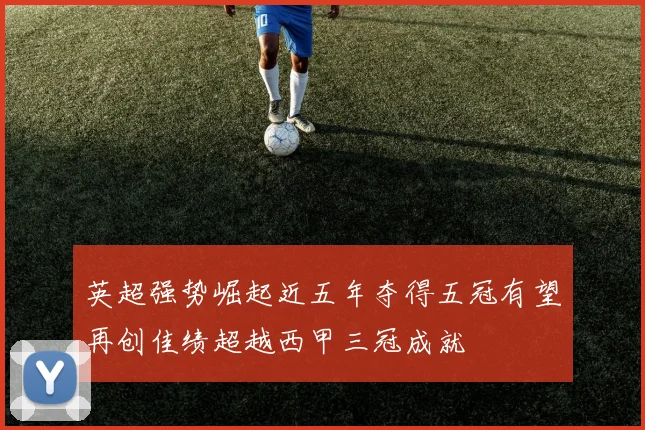 英超强势崛起近五年夺得五冠有望再创佳绩超越西甲三冠成就