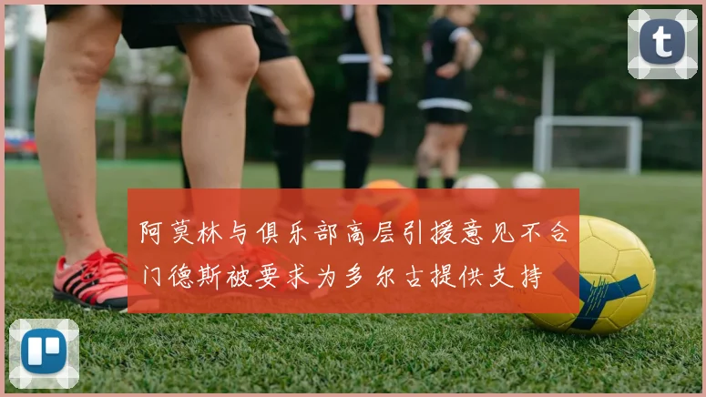 阿莫林与俱乐部高层引援意见不合门德斯被要求为多尔古提供支持