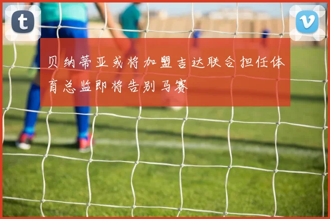 贝纳蒂亚或将加盟吉达联合担任体育总监即将告别马赛
