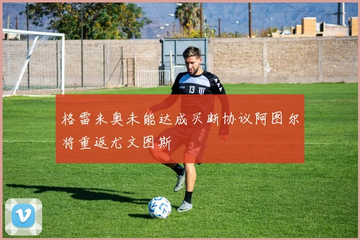 格雷米奥未能达成买断协议阿图尔将重返尤文图斯