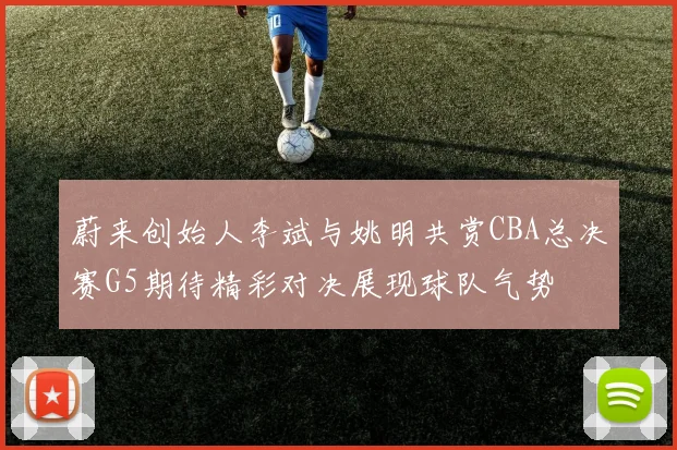蔚来创始人李斌与姚明共赏CBA总决赛G5期待精彩对决展现球队气势