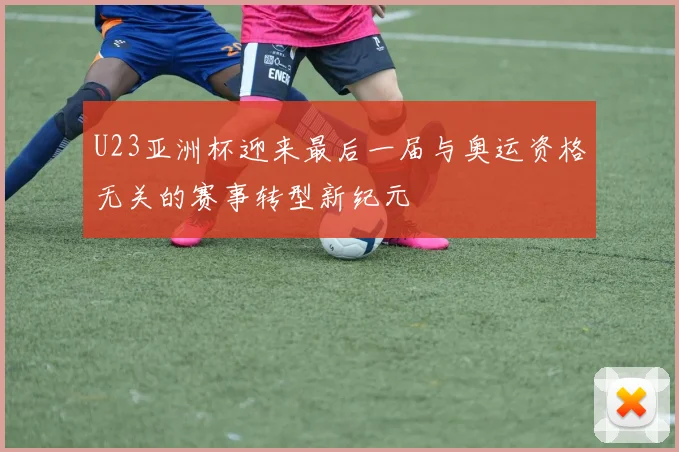 U23亚洲杯迎来最后一届与奥运资格无关的赛事转型新纪元