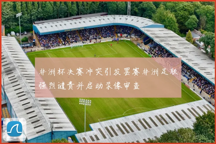非洲杯决赛冲突引发罢赛非洲足联强烈谴责并启动录像审查