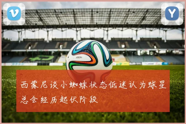 西蒙尼谈小蜘蛛状态低迷认为球星总会经历起伏阶段