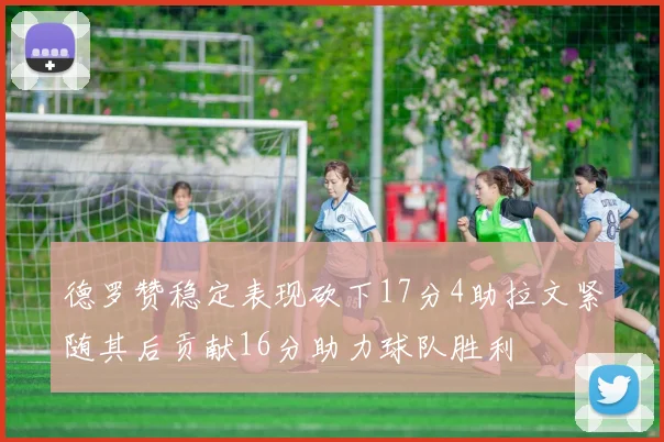 德罗赞稳定表现砍下17分4助拉文紧随其后贡献16分助力球队胜利