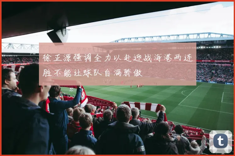 徐正源强调全力以赴迎战海港两连胜不能让球队自满骄傲