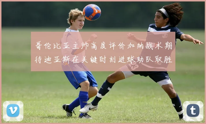 哥伦比亚主帅高度评价加纳战术期待迪亚斯在关键时刻进球助队取胜