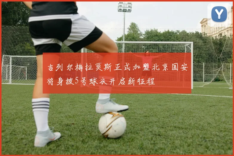 吉列尔梅拉莫斯正式加盟北京国安将身披5号球衣开启新征程