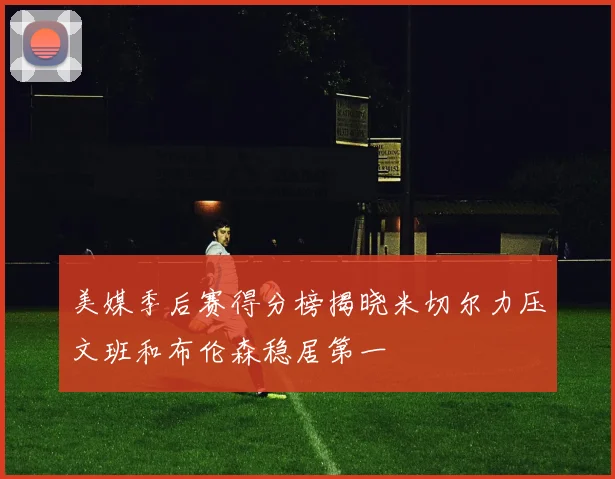 美媒季后赛得分榜揭晓米切尔力压文班和布伦森稳居第一
