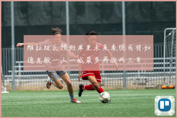维拉纽瓦预测库里未来表现或将如德克般一人一城最多再战两三年